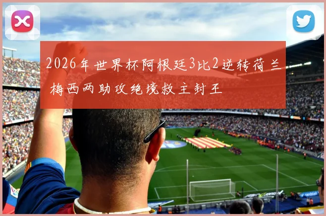 2026年世界杯阿根廷3比2逆转荷兰 梅西两助攻绝境救主封王