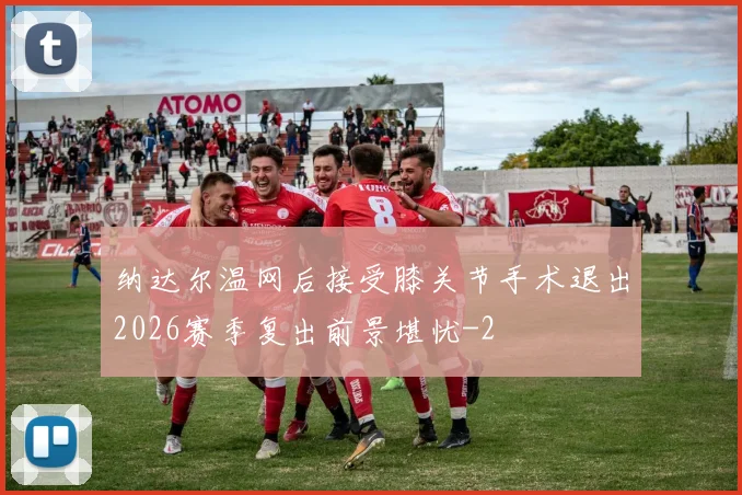 纳达尔温网后接受膝关节手术退出2026赛季复出前景堪忧