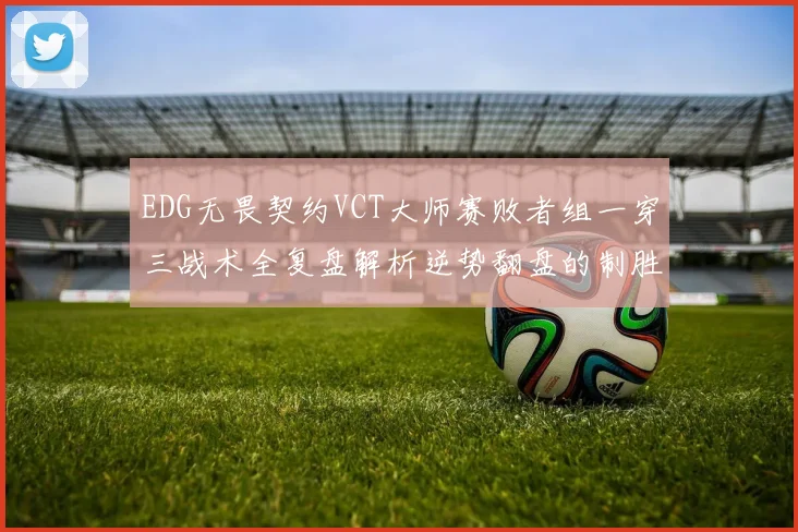 EDG无畏契约VCT大师赛败者组一穿三战术全复盘解析逆势翻盘的制胜图谱