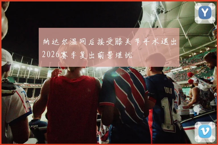 纳达尔温网后接受膝关节手术退出2026赛季复出前景堪忧