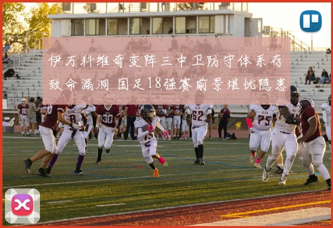 伊万科维奇变阵三中卫防守体系存致命漏洞 国足18强赛前景堪忧隐患深度解读