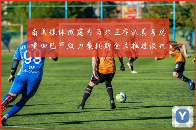 南美媒体披露内马尔正在认真考虑重回巴甲效力桑托斯全力推进谈判力争签下这位昔日核心