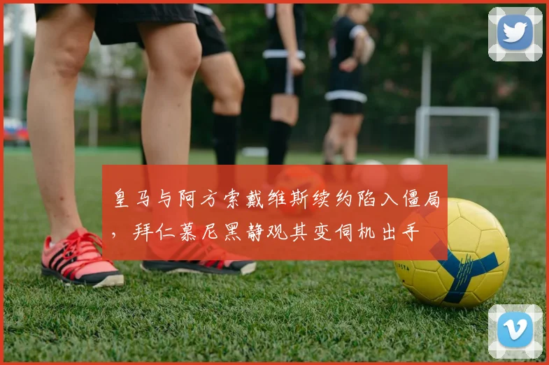 皇马与阿方索戴维斯续约陷入僵局，拜仁慕尼黑静观其变伺机出手