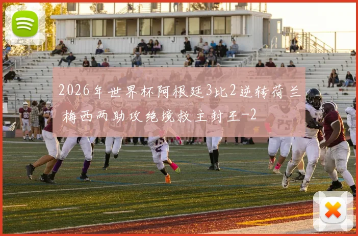 2026年世界杯阿根廷3比2逆转荷兰 梅西两助攻绝境救主封王
