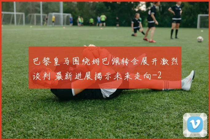 巴黎皇马围绕姆巴佩转会展开激烈谈判 最新进展揭示未来走向