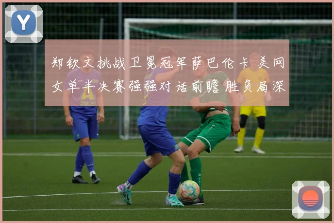 郑钦文挑战卫冕冠军萨巴伦卡 美网女单半决赛强强对话前瞻 胜负局深度解读与展望