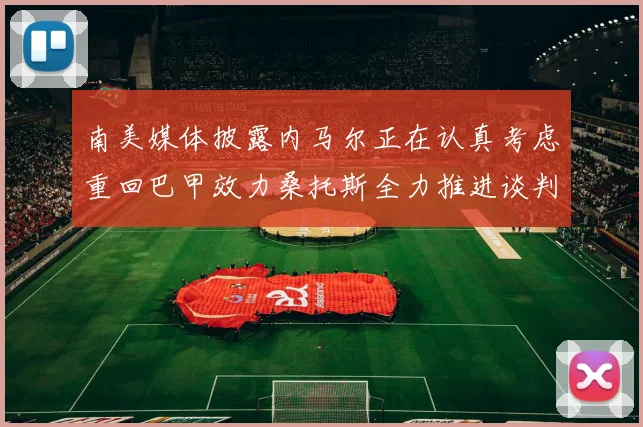 南美媒体披露内马尔正在认真考虑重回巴甲效力桑托斯全力推进谈判力争签下这位昔日核心