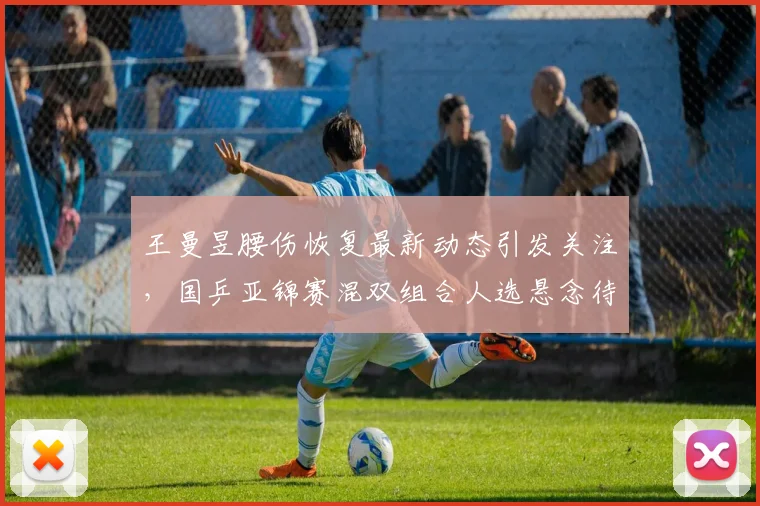 王曼昱腰伤恢复最新动态引发关注，国乒亚锦赛混双组合人选悬念待揭晓
