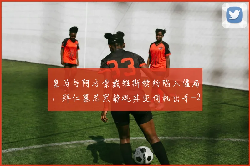 皇马与阿方索戴维斯续约陷入僵局，拜仁慕尼黑静观其变伺机出手