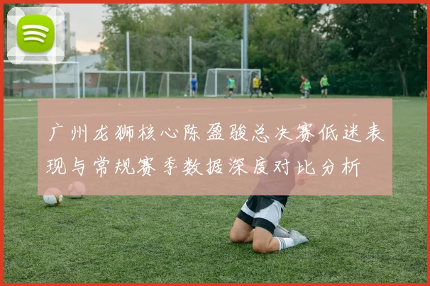 广州龙狮核心陈盈骏总决赛低迷表现与常规赛季数据深度对比分析