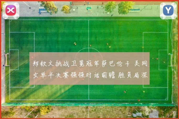 郑钦文挑战卫冕冠军萨巴伦卡 美网女单半决赛强强对话前瞻 胜负局深度解读与展望