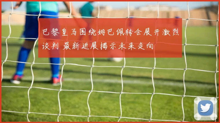 巴黎皇马围绕姆巴佩转会展开激烈谈判 最新进展揭示未来走向