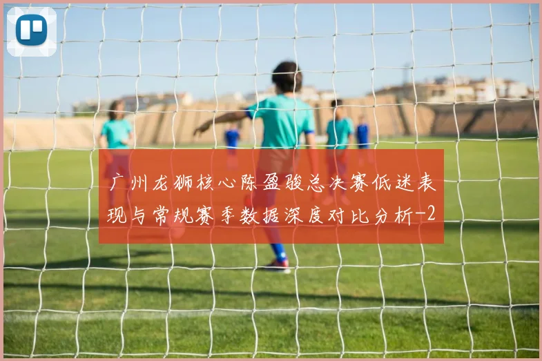 广州龙狮核心陈盈骏总决赛低迷表现与常规赛季数据深度对比分析