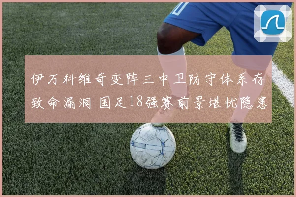 伊万科维奇变阵三中卫防守体系存致命漏洞 国足18强赛前景堪忧隐患深度解读